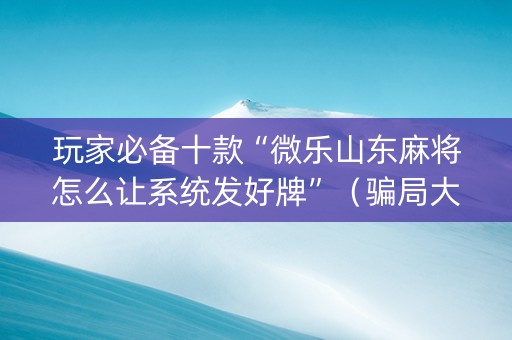 玩家必备十款“微乐山东麻将怎么让系统发好牌”（骗局大揭秘)