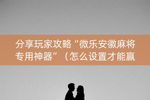 分享玩家攻略“微乐安徽麻将专用神器”（怎么设置才能赢)