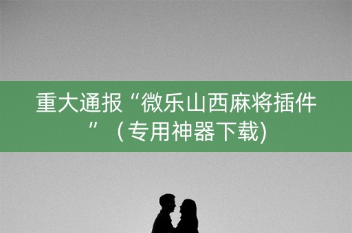 重大通报“微乐山西麻将插件”（专用神器下载)