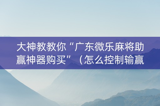 大神教教你“广东微乐麻将助赢神器购买”（怎么控制输赢)
