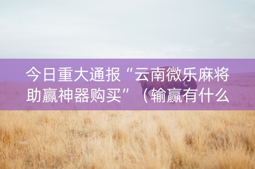 今日重大通报“云南微乐麻将助赢神器购买”（输赢有什么规律)