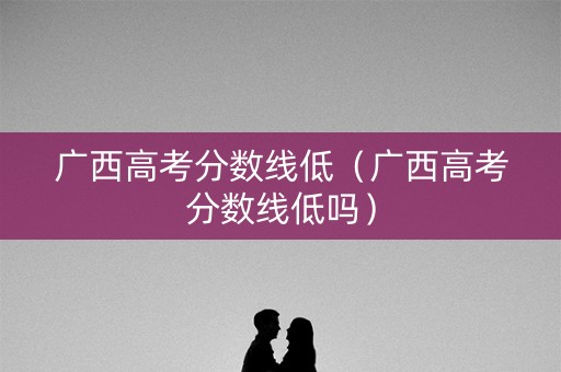 广西高考分数线低（广西高考分数线低吗）