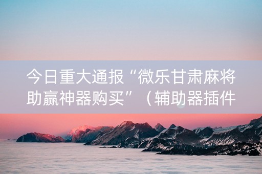 今日重大通报“微乐甘肃麻将助赢神器购买”（辅助器插件)