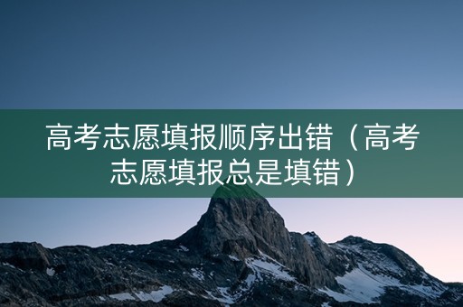 高考志愿填报顺序出错（高考志愿填报总是填错）