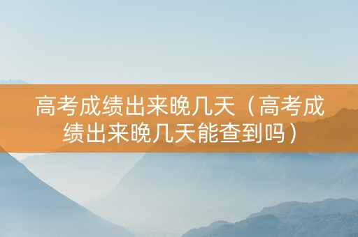 高考成绩出来晚几天（高考成绩出来晚几天能查到吗）