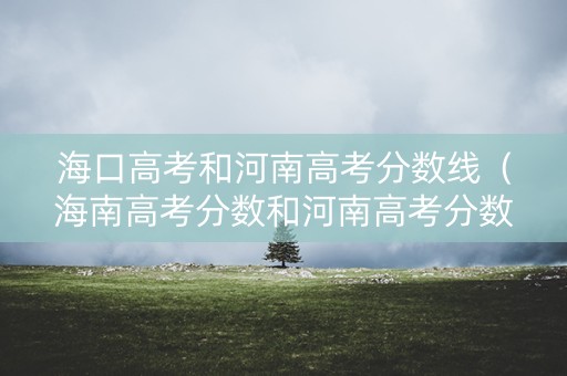 海口高考和河南高考分数线（海南高考分数和河南高考分数比较）