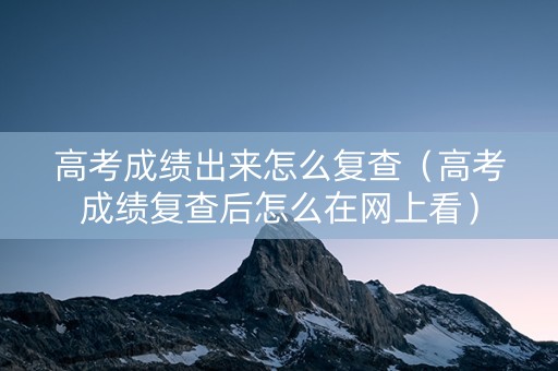 高考成绩出来怎么复查（高考成绩复查后怎么在网上看）