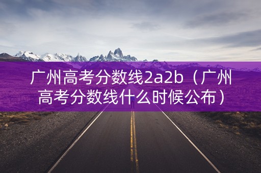 广州高考分数线2a2b（广州高考分数线什么时候公布）