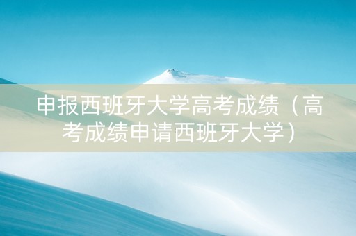 申报西班牙大学高考成绩（高考成绩申请西班牙大学）