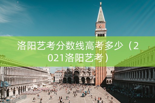 洛阳艺考分数线高考多少（2021洛阳艺考）