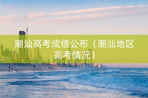 潮汕高考成绩公布（潮汕地区高考情况）