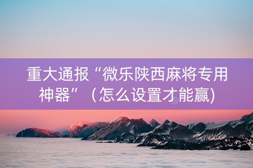 重大通报“微乐陕西麻将专用神器”（怎么设置才能赢)