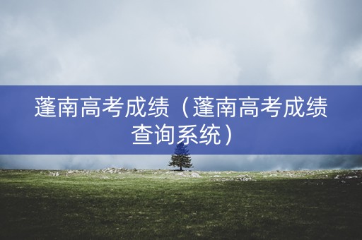 蓬南高考成绩（蓬南高考成绩查询系统）