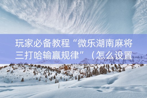玩家必备教程“微乐湖南麻将三打哈输赢规律”（怎么设置才能赢)