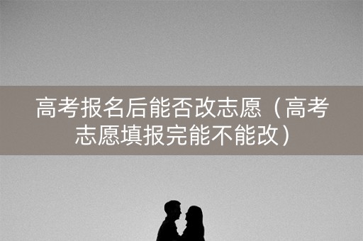 高考报名后能否改志愿（高考志愿填报完能不能改）