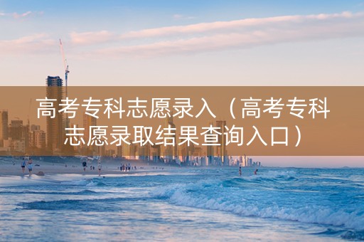 高考专科志愿录入（高考专科志愿录取结果查询入口）
