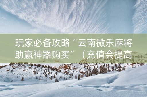 玩家必备攻略“云南微乐麻将助赢神器购买”（充值会提高胜率么)