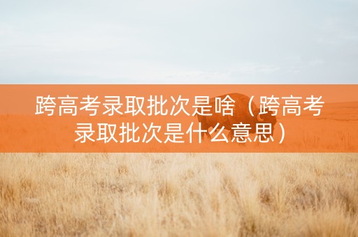 跨高考录取批次是啥（跨高考录取批次是什么意思）