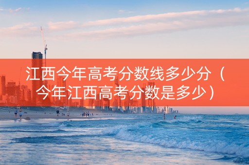 江西今年高考分数线多少分（今年江西高考分数是多少）