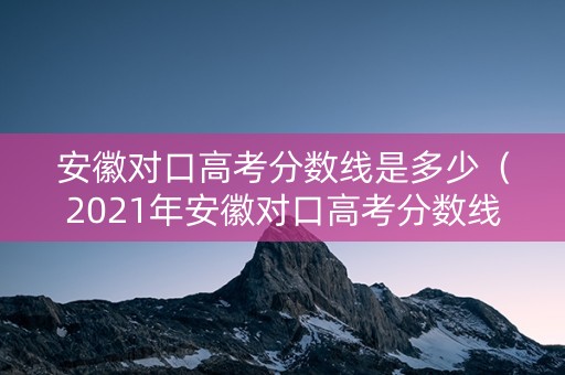 安徽对口高考分数线是多少（2021年安徽对口高考分数线）