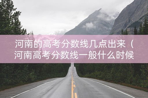 河南的高考分数线几点出来（河南高考分数线一般什么时候出）