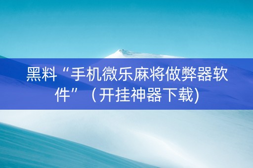 黑料“手机微乐麻将做弊器软件”（开挂神器下载)