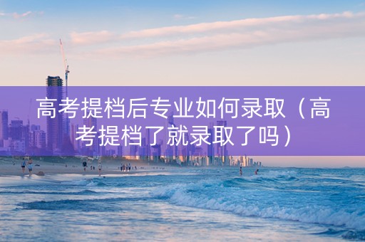 高考提档后专业如何录取（高考提档了就录取了吗）