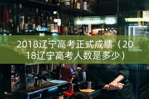 2018辽宁高考正式成绩（2018辽宁高考人数是多少）