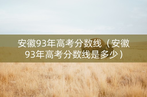 安徽93年高考分数线（安徽93年高考分数线是多少）
