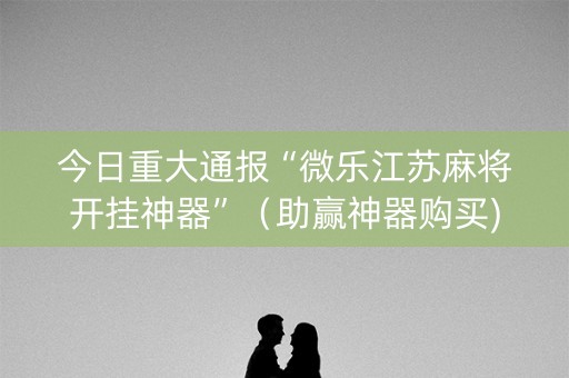 今日重大通报“微乐江苏麻将开挂神器”（助赢神器购买)