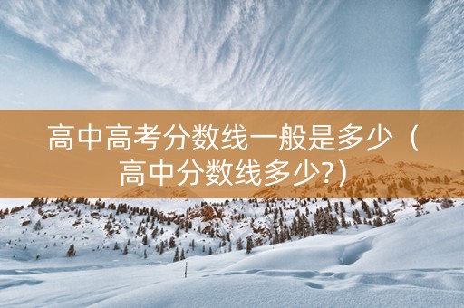 高中高考分数线一般是多少（高中分数线多少?）