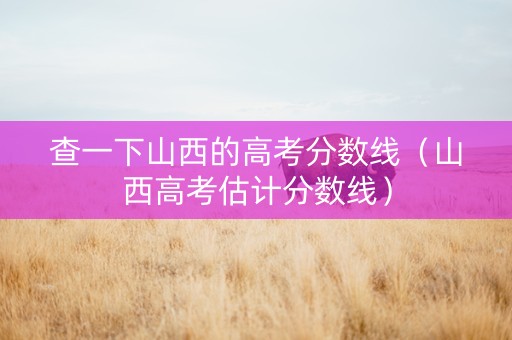 查一下山西的高考分数线（山西高考估计分数线）
