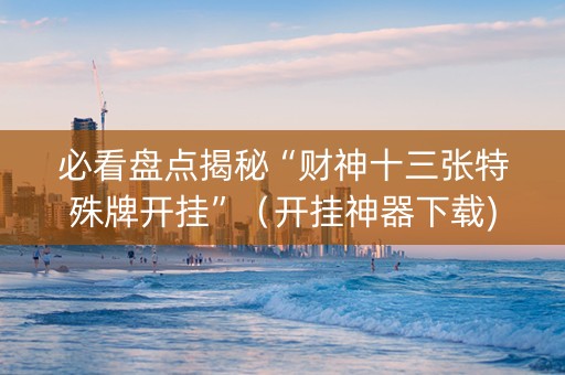 必看盘点揭秘“财神十三张特殊牌开挂”（开挂神器下载)