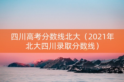 四川高考分数线北大（2021年北大四川录取分数线）
