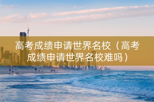 高考成绩申请世界名校（高考成绩申请世界名校难吗）