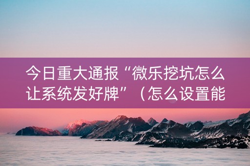 今日重大通报“微乐挖坑怎么让系统发好牌”（怎么设置能有好牌)