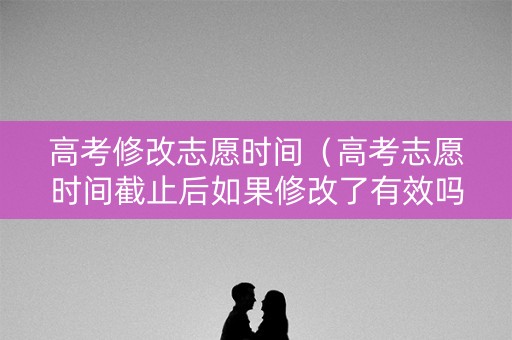 高考修改志愿时间（高考志愿时间截止后如果修改了有效吗）