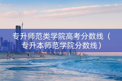 专升师范类学院高考分数线（专升本师范学院分数线）