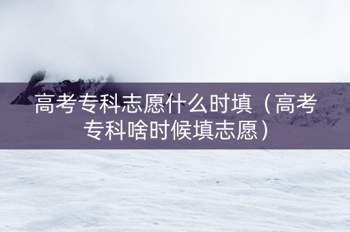 高考专科志愿什么时填（高考专科啥时候填志愿）