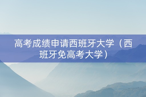 高考成绩申请西班牙大学（西班牙免高考大学）