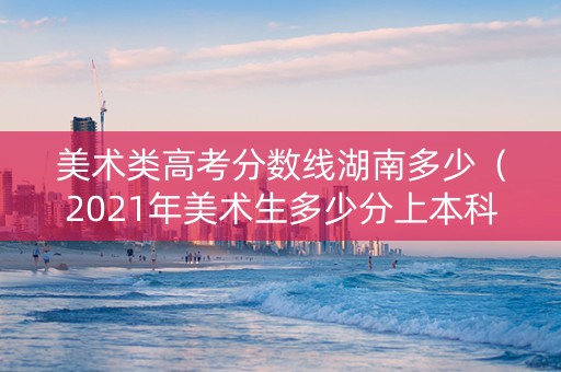 美术类高考分数线湖南多少（2021年美术生多少分上本科湖南）