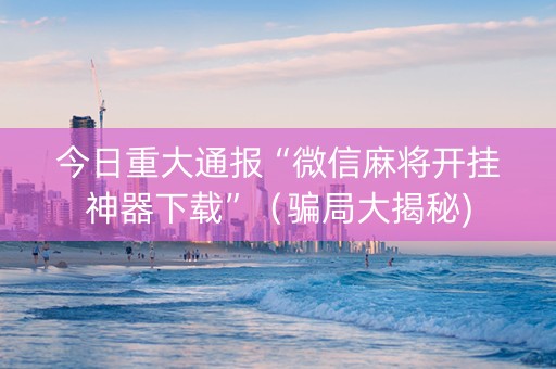 今日重大通报“微信麻将开挂神器下载”（骗局大揭秘)