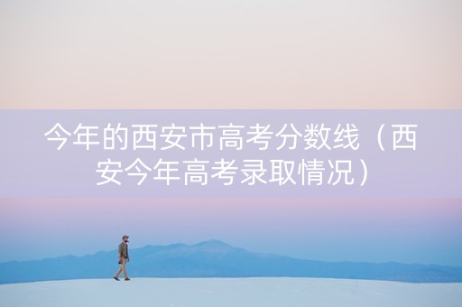 今年的西安市高考分数线（西安今年高考录取情况）