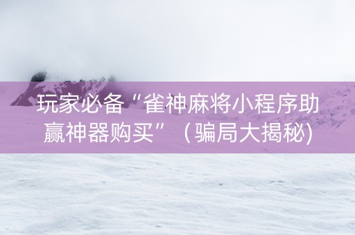 玩家必备“雀神麻将小程序助赢神器购买”（骗局大揭秘)