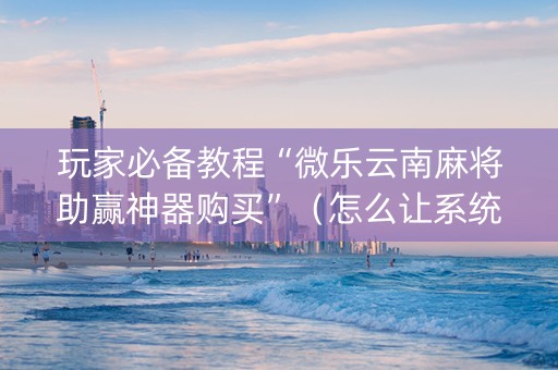 玩家必备教程“微乐云南麻将助赢神器购买”（怎么让系统给你发好牌)