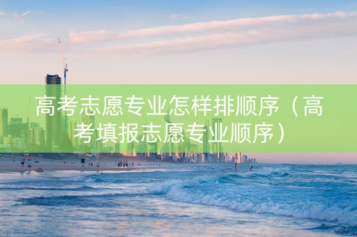 高考志愿专业怎样排顺序（高考填报志愿专业顺序）