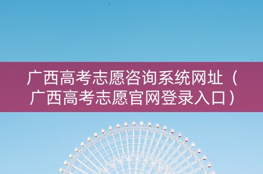 广西高考志愿咨询系统网址（广西高考志愿官网登录入口）