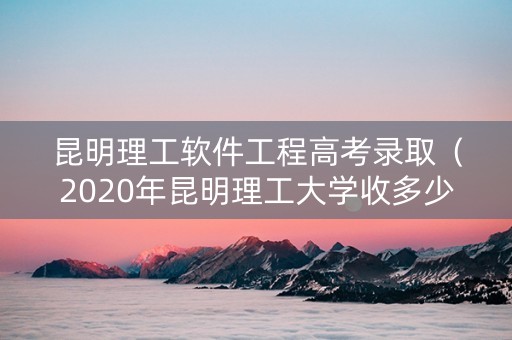昆明理工软件工程高考录取（2020年昆明理工大学收多少分）
