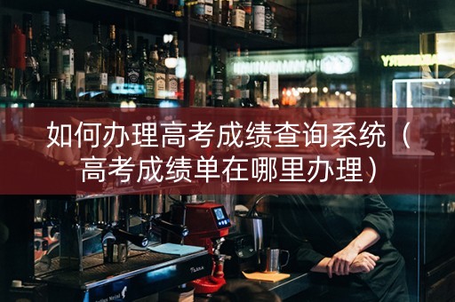 如何办理高考成绩查询系统（高考成绩单在哪里办理）