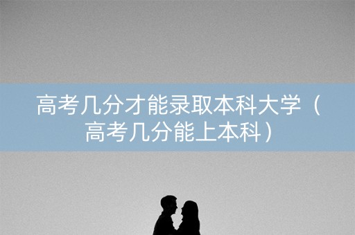 高考几分才能录取本科大学（高考几分能上本科）